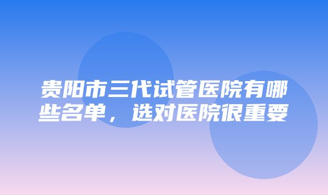 贵阳市三代试管医院有哪些名单，选对医院很重要