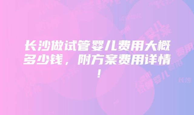 长沙做试管婴儿费用大概多少钱，附方案费用详情！