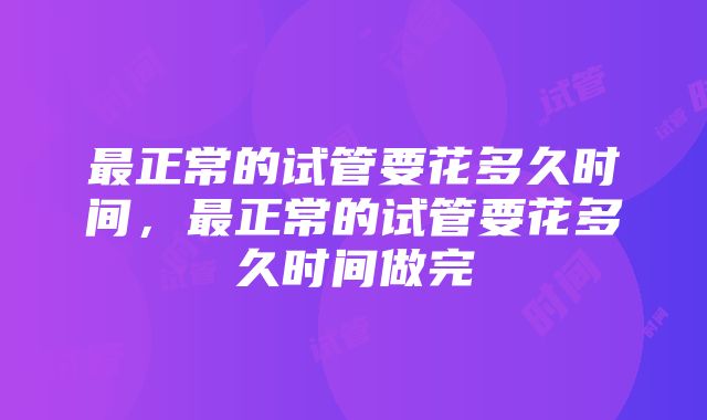 最正常的试管要花多久时间，最正常的试管要花多久时间做完