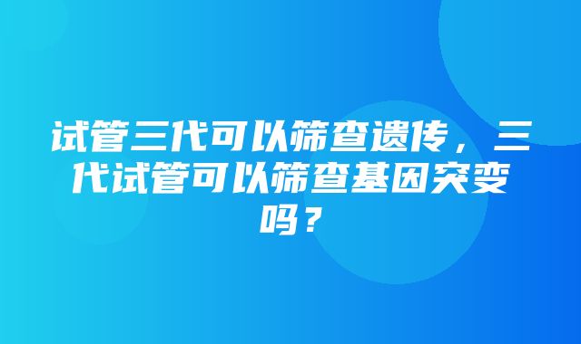 试管三代可以筛查遗传，三代试管可以筛查基因突变吗？