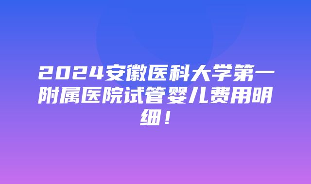 2024安徽医科大学第一附属医院试管婴儿费用明细！