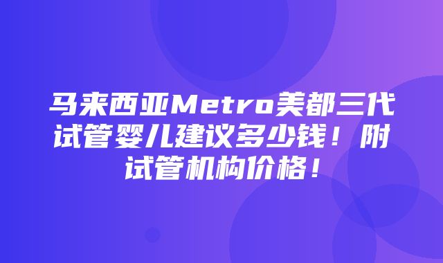 马来西亚Metro美都三代试管婴儿建议多少钱！附试管机构价格！