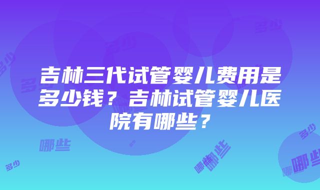 吉林三代试管婴儿费用是多少钱？吉林试管婴儿医院有哪些？