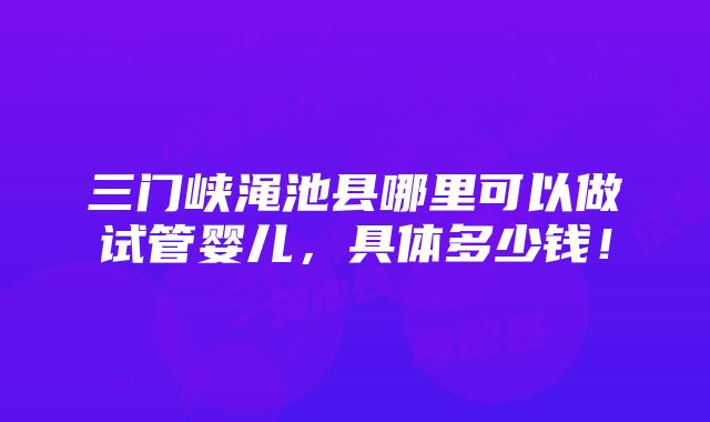 三门峡渑池县哪里可以做试管婴儿，具体多少钱！