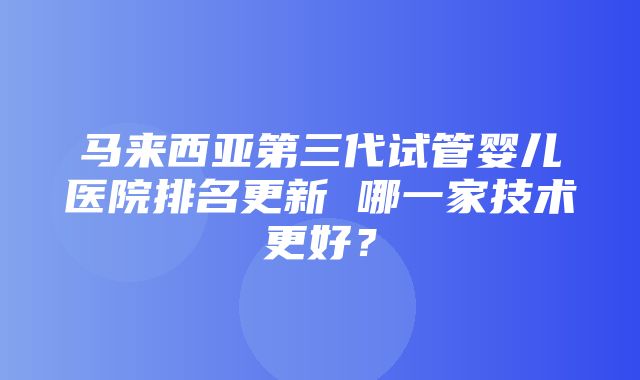 马来西亚第三代试管婴儿医院排名更新 哪一家技术更好？