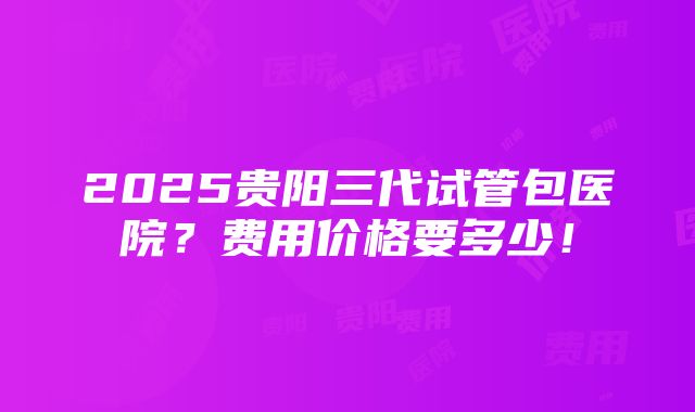 2025贵阳三代试管包医院？费用价格要多少！