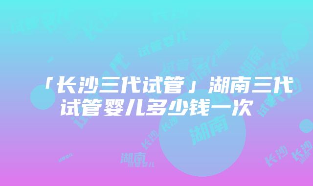 「长沙三代试管」湖南三代试管婴儿多少钱一次