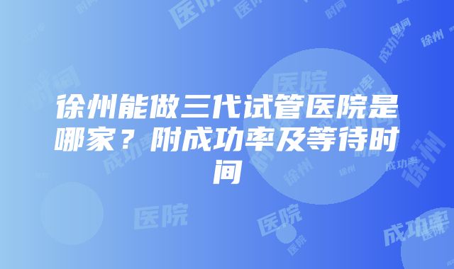 徐州能做三代试管医院是哪家？附成功率及等待时间