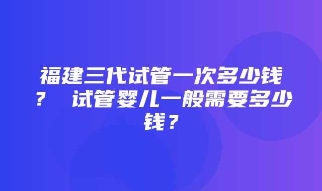 福建三代试管一次多少钱？ 试管婴儿一般需要多少钱？