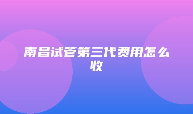 南昌试管第三代费用怎么收