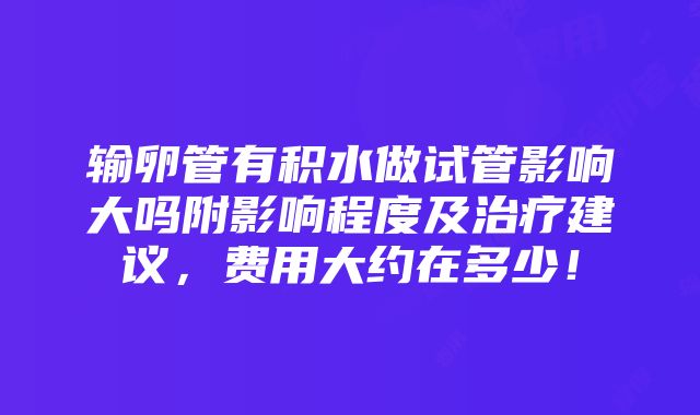 输卵管有积水做试管影响大吗附影响程度及治疗建议，费用大约在多少！