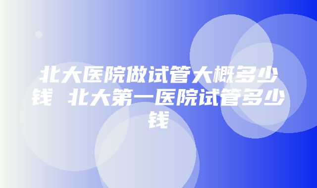 北大医院做试管大概多少钱 北大第一医院试管多少钱