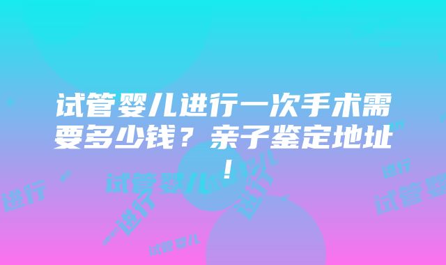 试管婴儿进行一次手术需要多少钱？亲子鉴定地址！