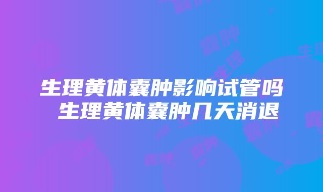 生理黄体囊肿影响试管吗 生理黄体囊肿几天消退