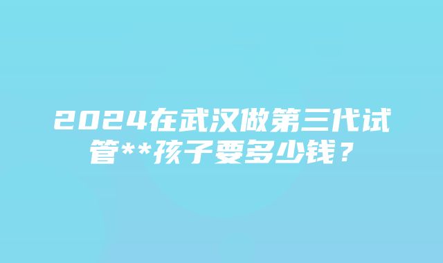 2024在武汉做第三代试管**孩子要多少钱？