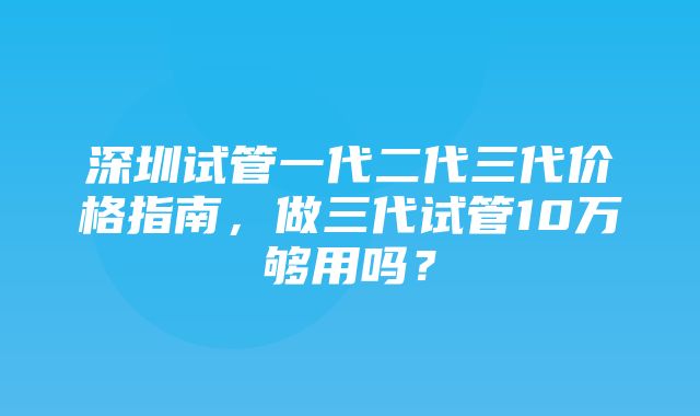 深圳试管一代二代三代价格指南，做三代试管10万够用吗？