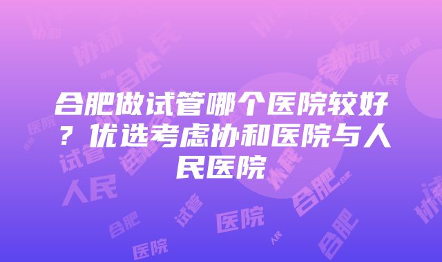 合肥做试管哪个医院较好？优选考虑协和医院与人民医院