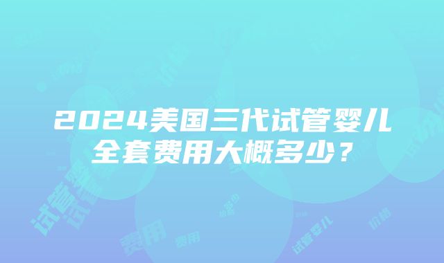 2024美国三代试管婴儿全套费用大概多少？