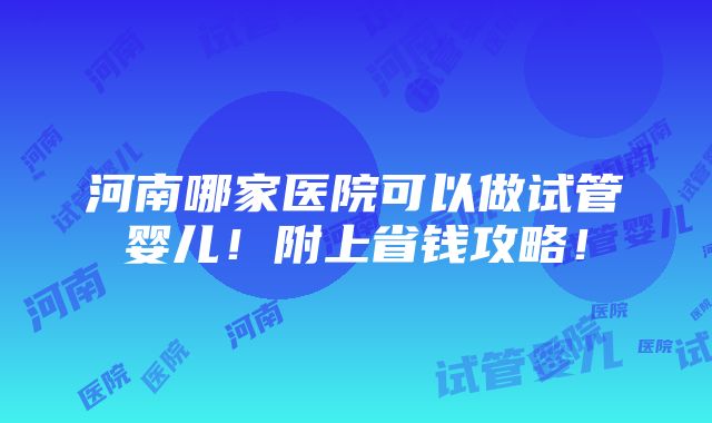 河南哪家医院可以做试管婴儿！附上省钱攻略！