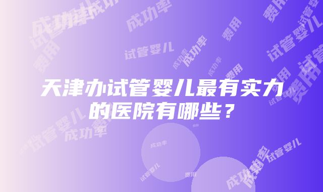 天津办试管婴儿最有实力的医院有哪些？