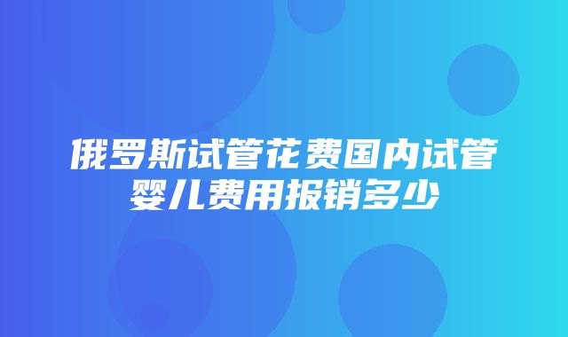 俄罗斯试管花费国内试管婴儿费用报销多少