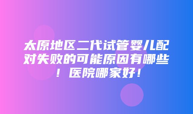 太原地区二代试管婴儿配对失败的可能原因有哪些！医院哪家好！