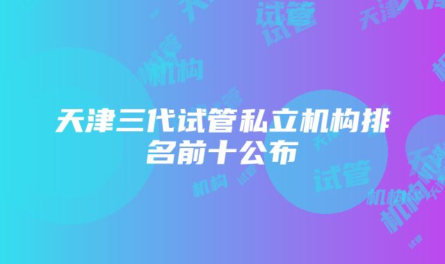 天津三代试管私立机构排名前十公布