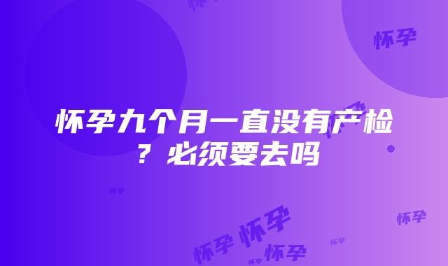 怀孕九个月一直没有产检？必须要去吗