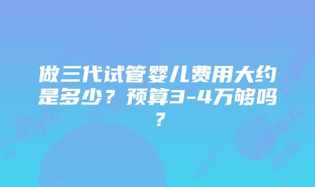 做三代试管婴儿费用大约是多少？预算3-4万够吗？