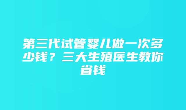 第三代试管婴儿做一次多少钱？三大生殖医生教你省钱