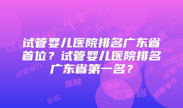 试管婴儿医院排名广东省首位？试管婴儿医院排名广东省第一名？