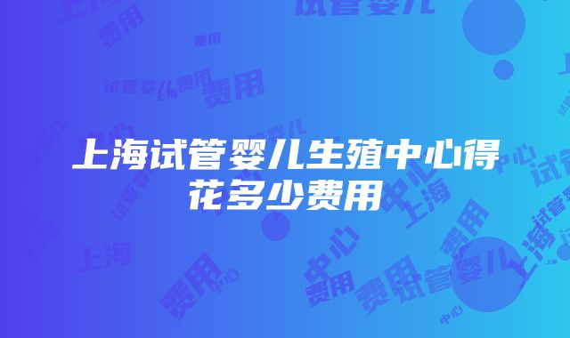 上海试管婴儿生殖中心得花多少费用