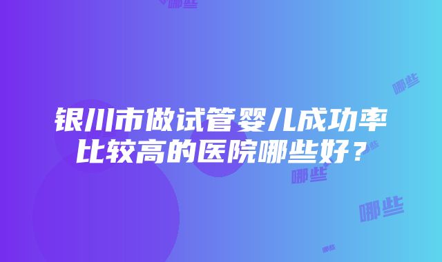 银川市做试管婴儿成功率比较高的医院哪些好？