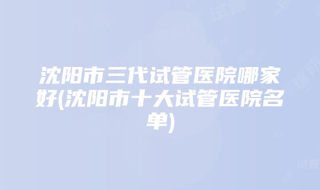 沈阳市三代试管医院哪家好(沈阳市十大试管医院名单)