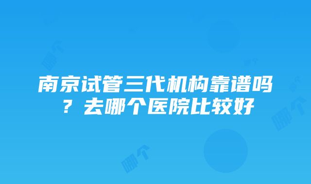 南京试管三代机构靠谱吗？去哪个医院比较好