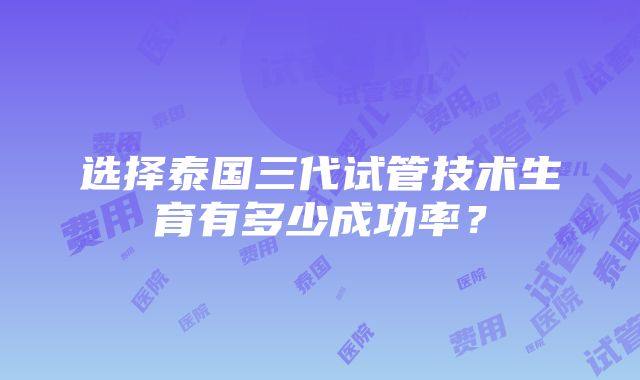 选择泰国三代试管技术生育有多少成功率？