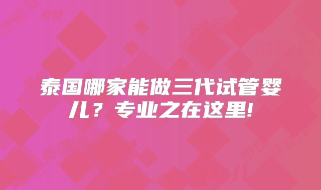 泰国哪家能做三代试管婴儿？专业之在这里!