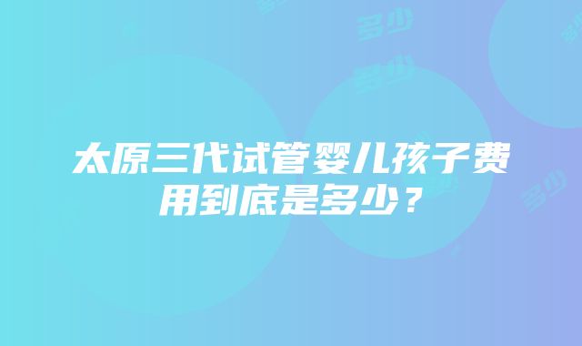 太原三代试管婴儿孩子费用到底是多少？