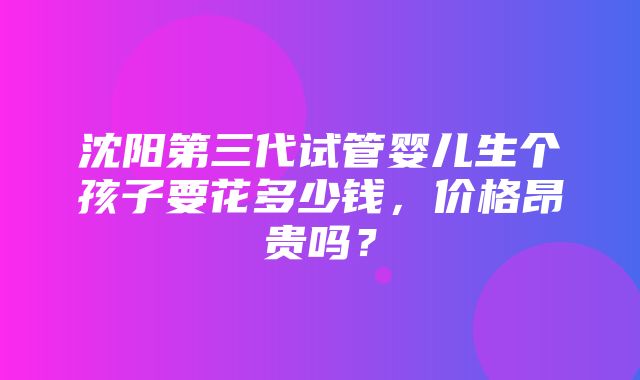 沈阳第三代试管婴儿生个孩子要花多少钱，价格昂贵吗？