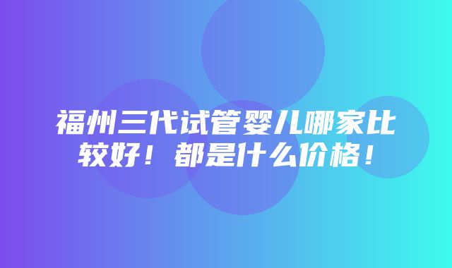 福州三代试管婴儿哪家比较好！都是什么价格！