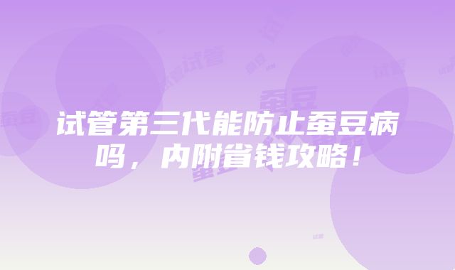 试管第三代能防止蚕豆病吗，内附省钱攻略！