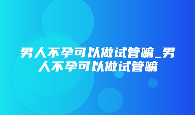 男人不孕可以做试管嘛_男人不孕可以做试管嘛