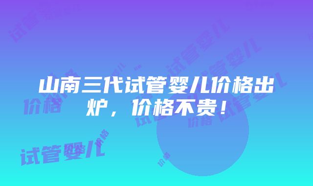 山南三代试管婴儿价格出炉，价格不贵！