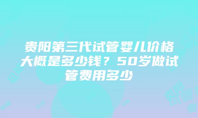 贵阳第三代试管婴儿价格大概是多少钱？50岁做试管费用多少