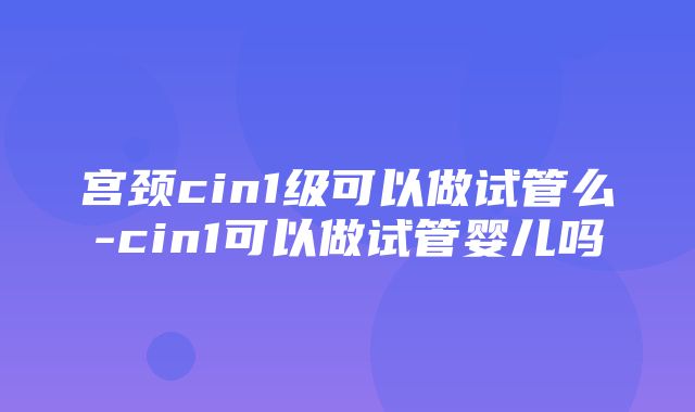 宫颈cin1级可以做试管么-cin1可以做试管婴儿吗