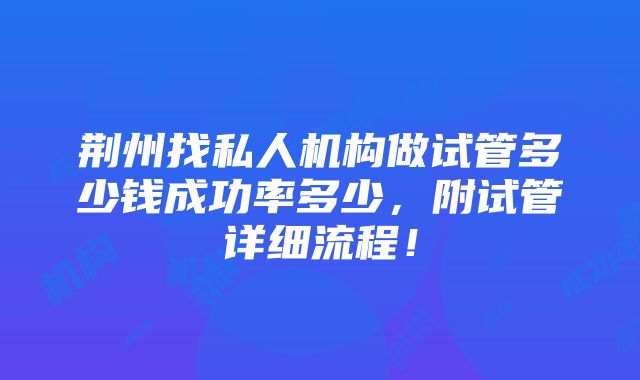 荆州找私人机构做试管多少钱成功率多少，附试管详细流程！