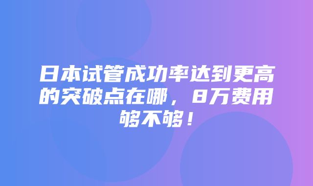 日本试管成功率达到更高的突破点在哪，8万费用够不够！