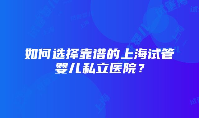 如何选择靠谱的上海试管婴儿私立医院？