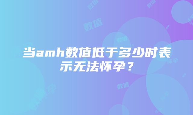 当amh数值低于多少时表示无法怀孕？