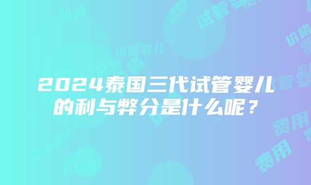 2024泰国三代试管婴儿的利与弊分是什么呢？